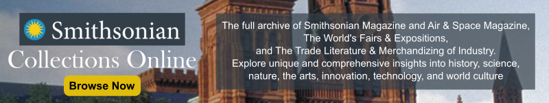 Smithsonian Collections Online. The full archive of Smithsonian Magazine and Air & Space Magazine, The World's Fairs & Expositions, and The Trade Literature & Merchandizing of Industry. Explore unique and comprehensive insights into history, science, nature, the arts, innovation, technology, and world culture. Click to browse now.